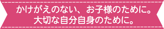 かけがえのない、お子様のために。大切な自分自身のために。